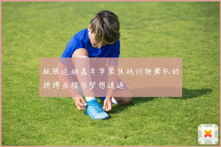 极限运动嘉年华聚焦杭州街舞队的拼搏历程与梦想追逐
