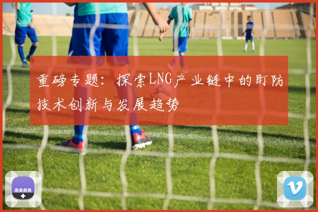 重磅专题：探索LNG产业链中的盯防技术创新与发展趋势
