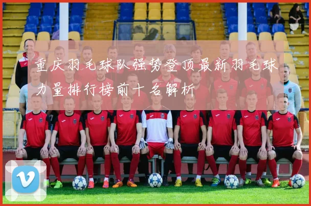 重庆羽毛球队强势登顶最新羽毛球力量排行榜前十名解析