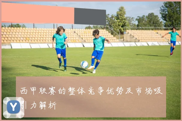 西甲联赛的整体竞争优势及市场吸引力解析